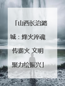 山西长治潞城：烽火淬魂传薪火 文明聚力绘振兴