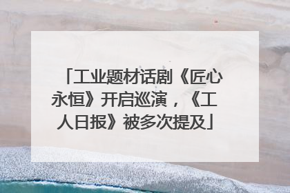 工业题材话剧《匠心永恒》开启巡演，《工人日报》被多次提及