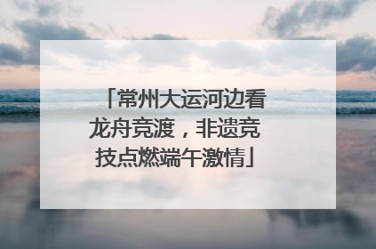 常州大运河边看龙舟竞渡，非遗竞技点燃端午激情