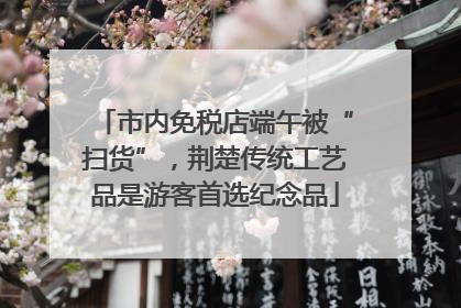 市内免税店端午被“扫货”，荆楚传统工艺品是游客首选纪念品