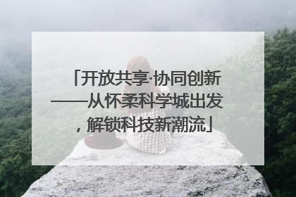 开放共享·协同创新——从怀柔科学城出发，解锁科技新潮流