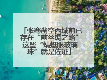 张骞凿空西域前已存在“前丝绸之路” 这些“蜻蜓眼玻璃珠”就是佐证