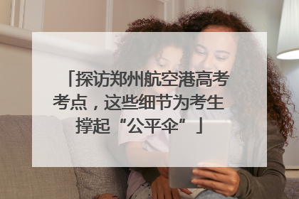 探访郑州航空港高考考点，这些细节为考生撑起“公平伞”
