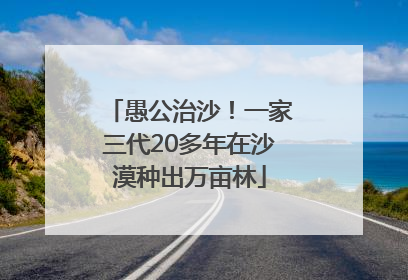愚公治沙！一家三代20多年在沙漠种出万亩林