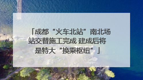 成都“火车北站”南北场站交替施工完成 建成后将是特大“换乘枢纽”