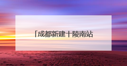 成都新建十陵南站，预计明年9月30日建成，将作为枢纽内普速客运站