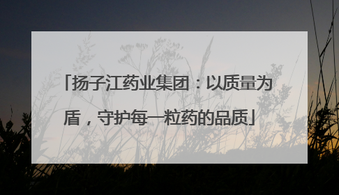 扬子江药业集团：以质量为盾，守护每一粒药的品质