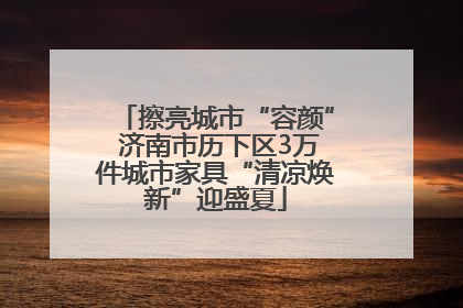 擦亮城市“容颜” 济南市历下区3万件城市家具“清凉焕新”迎盛夏