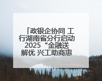 政银企协同 工行湖南省分行启动2025“金融送解优 兴工助商惠农”行动