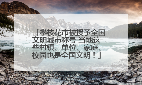攀枝花市被授予全国文明城市称号 当地这些村镇、单位、家庭、校园也是全国文明！