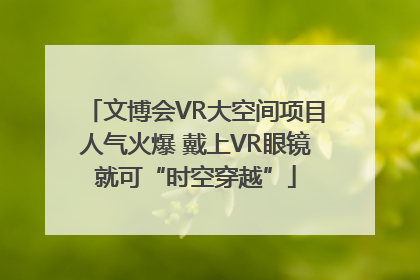 文博会VR大空间项目人气火爆 戴上VR眼镜就可“时空穿越”