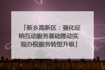 新乡高新区：强化征纳互动服务基础推动实现办税服务转型升级