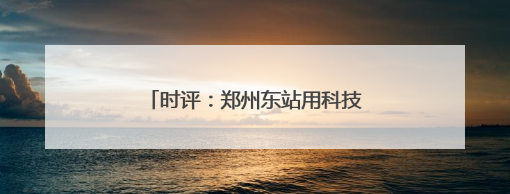 时评：郑州东站用科技细节书写暖心出行答卷