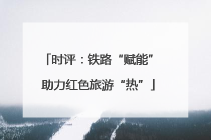 时评：铁路“赋能” 助力红色旅游“热”