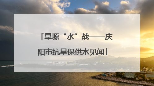 旱塬“水”战——庆阳市抗旱保供水见闻