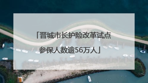 晋城市长护险改革试点参保人数逾56万人