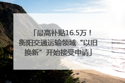 最高补贴16.5万！衡阳交通运输领域“以旧换新”开始接受申请