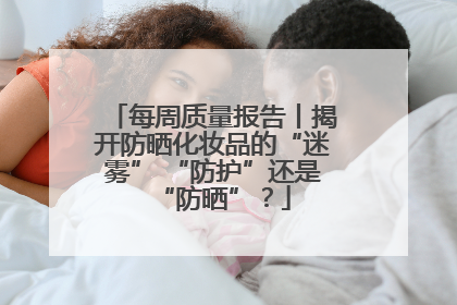 每周质量报告丨揭开防晒化妆品的“迷雾” “防护”还是“防晒”？