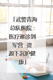 武警青海总队医院：医疗巡诊到军营  资源下沉护健康
