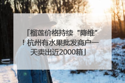 榴莲价格持续“降维”！杭州有水果批发商户一天卖出近2000箱