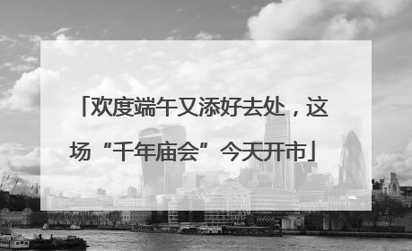 欢度端午又添好去处，这场“千年庙会”今天开市