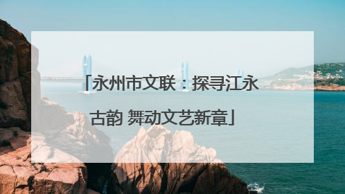 永州市文联：探寻江永古韵 舞动文艺新章