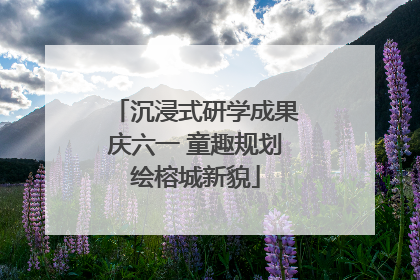 沉浸式研学成果庆六一 童趣规划绘榕城新貌