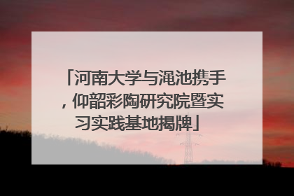 河南大学与渑池携手，仰韶彩陶研究院暨实习实践基地揭牌