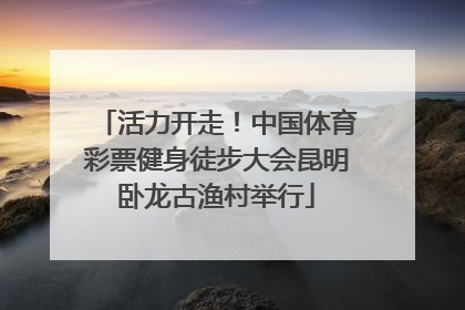 活力开走！中国体育彩票健身徒步大会昆明卧龙古渔村举行