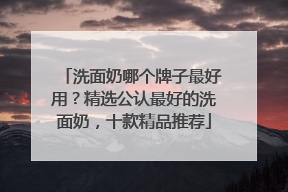 洗面奶哪个牌子最好用？精选公认最好的洗面奶，十款精品推荐
