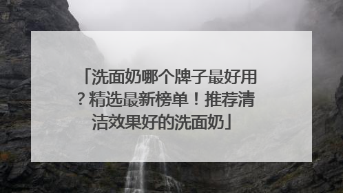 洗面奶哪个牌子最好用？精选最新榜单！推荐清洁效果好的洗面奶