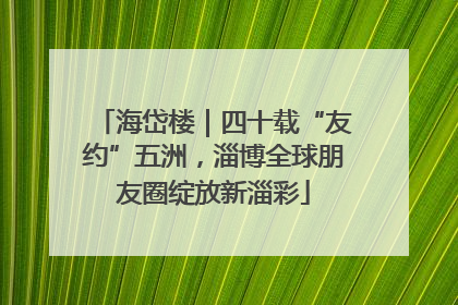 海岱楼｜四十载“友约”五洲，淄博全球朋友圈绽放新淄彩