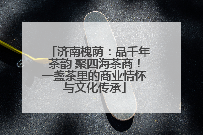 济南槐荫：品千年茶韵 聚四海茶商！一盏茶里的商业情怀与文化传承