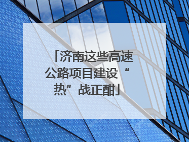 济南这些高速公路项目建设“热”战正酣