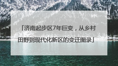 济南起步区7年巨变，从乡村田野到现代化新区的变迁图录