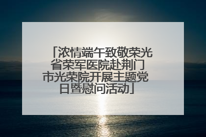 浓情端午致敬荣光 省荣军医院赴荆门市光荣院开展主题党日暨慰问活动
