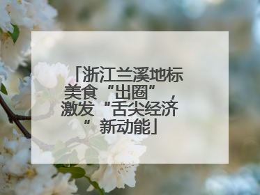 浙江兰溪地标美食“出圈”，激发“舌尖经济”新动能