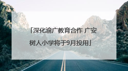 深化渝广教育合作 广安树人小学将于9月投用