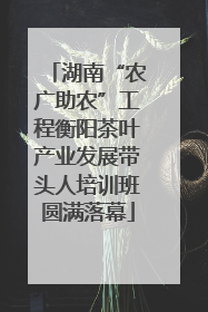 湖南“农广助农”工程衡阳茶叶产业发展带头人培训班圆满落幕