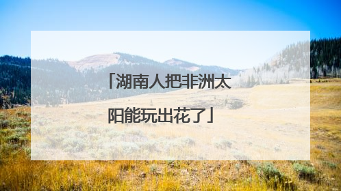 湖南人把非洲太阳能玩出花了