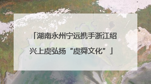 湖南永州宁远携手浙江绍兴上虞弘扬“虞舜文化”