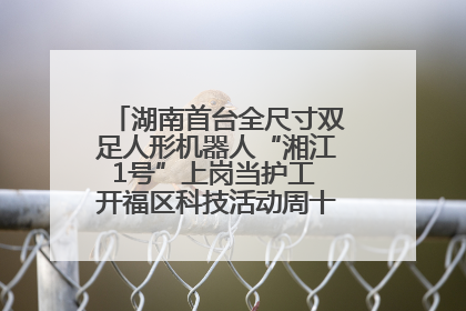 湖南首台全尺寸双足人形机器人“湘江1号”上岗当护工 开福区科技活动周十大科创项目签约