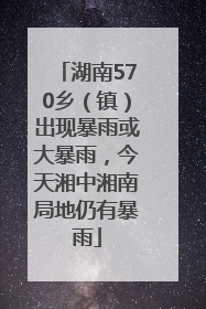 湖南570乡（镇）出现暴雨或大暴雨，今天湘中湘南局地仍有暴雨