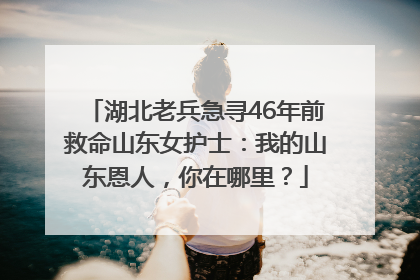 湖北老兵急寻46年前救命山东女护士：我的山东恩人，你在哪里？