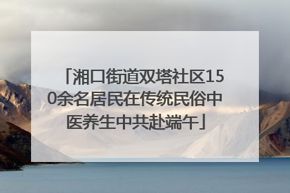 湘口街道双塔社区150余名居民在传统民俗中医养生中共赴端午
