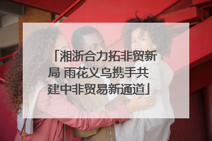 湘浙合力拓非贸新局 雨花义乌携手共建中非贸易新通道