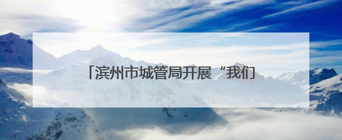 滨州市城管局开展“我们的节日”端午节主题活动