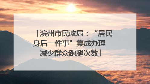 滨州市民政局：“居民身后一件事”集成办理 减少群众跑腿次数