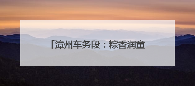 漳州车务段：粽香润童梦 “粽”享亲子情