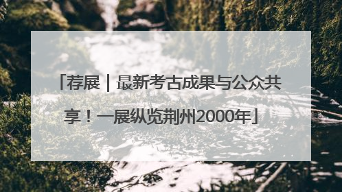 荐展｜最新考古成果与公众共享！一展纵览荆州2000年